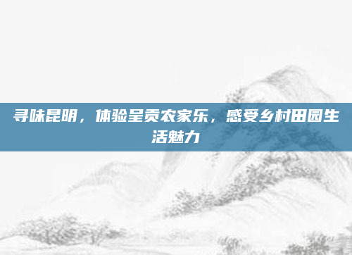 寻味昆明，体验呈贡农家乐，感受乡村田园生活魅力