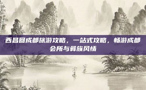 西昌回成都旅游攻略，一站式攻略，畅游成都会所与彝族风情