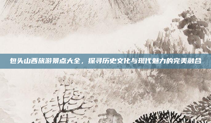 包头山西旅游景点大全,探寻历史文化与现代魅力的完美融合