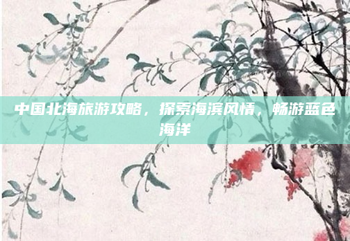 中国北海旅游攻略,探索海滨风情,畅游蓝色海洋