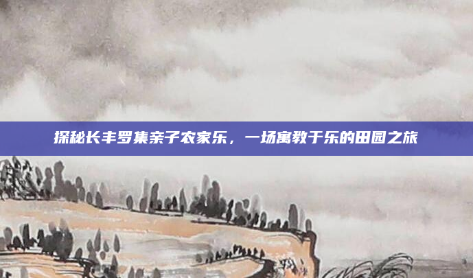 探秘长丰罗集亲子农家乐,一场寓教于乐的田园之旅