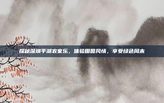 探秘深圳平湖农家乐，体验田园风情，享受绿色周末