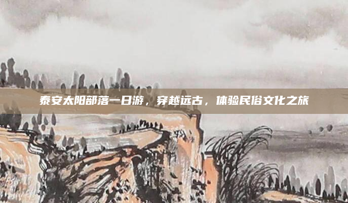 泰安太阳部落一日游，穿越远古，体验民俗文化之旅