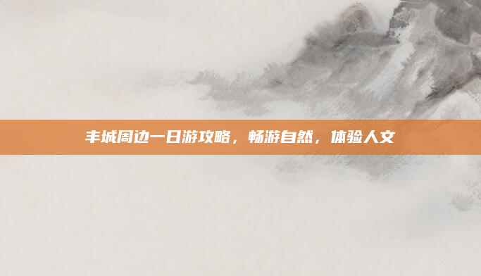 丰城周边一日游攻略，畅游自然，体验人文
