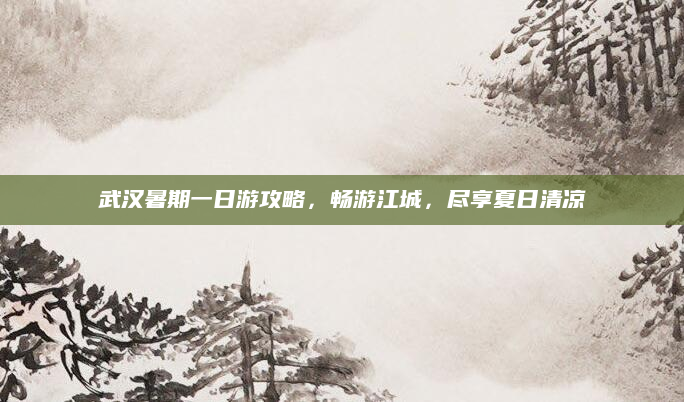 武汉暑期一日游攻略,畅游江城,尽享夏日清凉