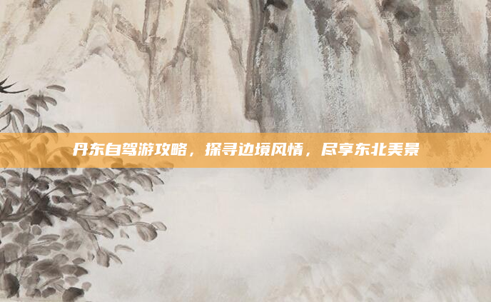 丹东自驾游攻略，探寻边境风情，尽享东北美景