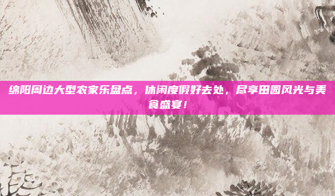 绵阳周边大型农家乐盘点，休闲度假好去处，尽享田园风光与美食盛宴！