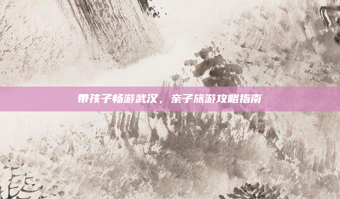 带孩子畅游武汉，亲子旅游攻略指南