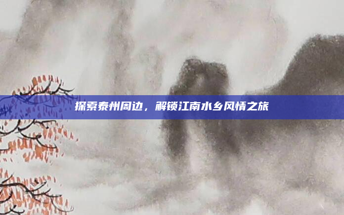 探索泰州周边，解锁江南水乡风情之旅