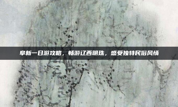 阜新一日游攻略，畅游辽西明珠，感受独特民俗风情