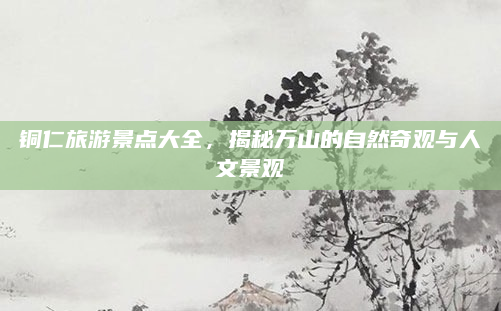 铜仁旅游景点大全，揭秘万山的自然奇观与人文景观