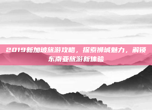 2019新加坡旅游攻略，探索狮城魅力，解锁东南亚旅游新体验