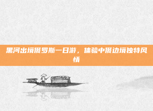 黑河出境俄罗斯一日游，体验中俄边境独特风情