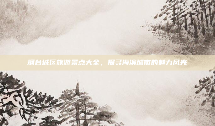烟台城区旅游景点大全,探寻海滨城市的魅力风光