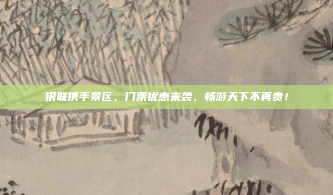 银联携手景区,门票优惠来袭,畅游天下不再贵!