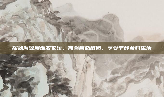 探秘海峰湿地农家乐,体验自然田园,享受宁静乡村生活