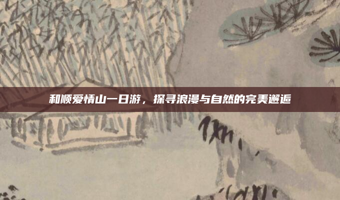 和顺爱情山一日游,探寻浪漫与自然的完美邂逅