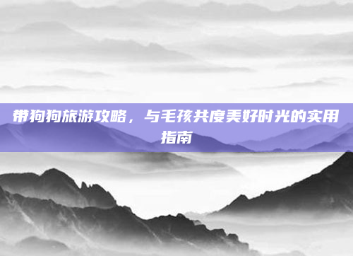 带狗狗旅游攻略,与毛孩共度美好时光的实用指南