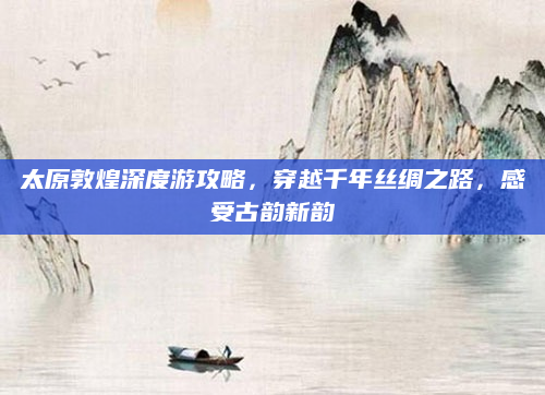 太原敦煌深度游攻略,穿越千年丝绸之路,感受古韵新韵