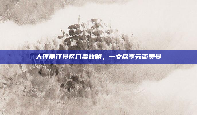 大理丽江景区门票攻略,一文尽享云南美景