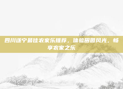 四川遂宁最佳农家乐推荐,体验田园风光,畅享农家之乐