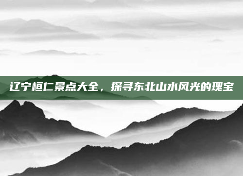 辽宁桓仁景点大全,探寻东北山水风光的瑰宝