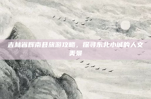 吉林省辉南县旅游攻略，探寻东北小城的人文美景