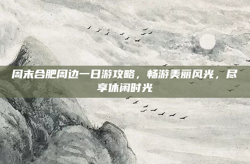 周末合肥周边一日游攻略，畅游美丽风光，尽享休闲时光