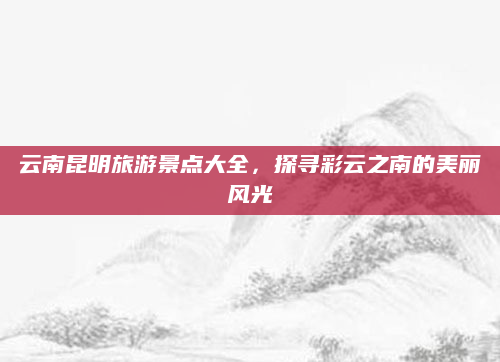 云南昆明旅游景点大全,探寻彩云之南的美丽风光