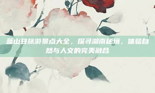 蓝山县旅游景点大全,探寻湖南秘境,体验自然与人文的完美融合