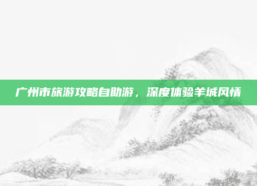 广州市旅游攻略自助游,深度体验羊城风情