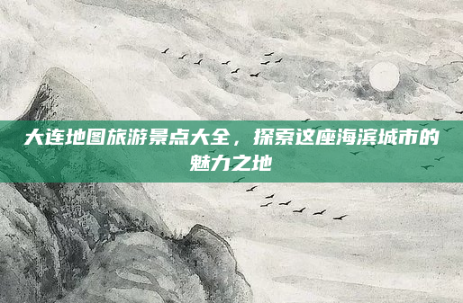 大连地图旅游景点大全,探索这座海滨城市的魅力之地