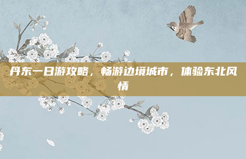 丹东一日游攻略，畅游边境城市，体验东北风情