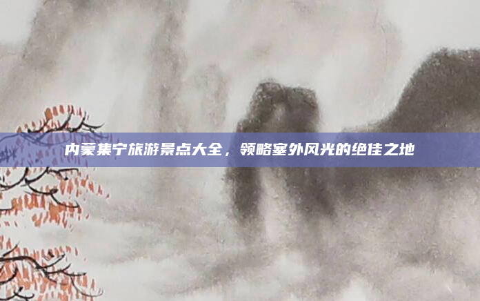 内蒙集宁旅游景点大全，领略塞外风光的绝佳之地