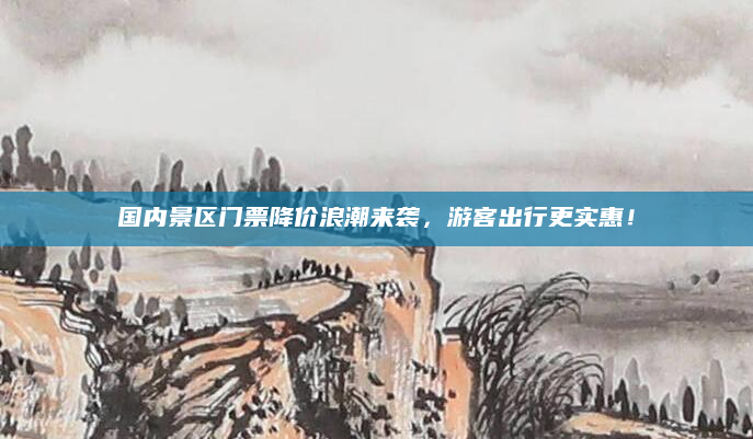 国内景区门票降价浪潮来袭,游客出行更实惠!