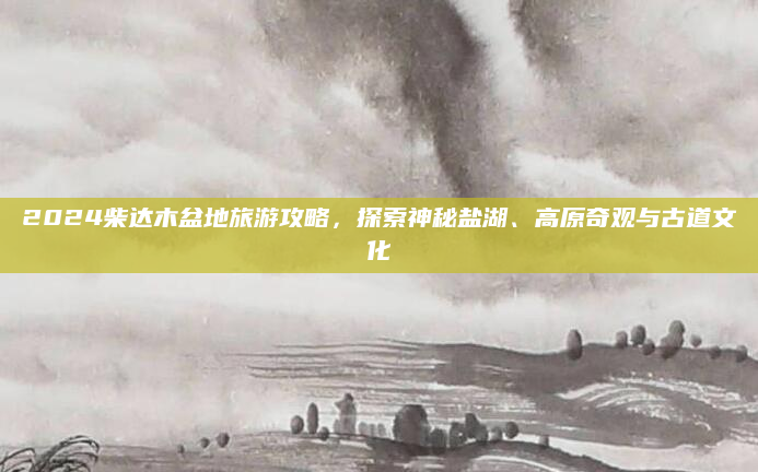 2024柴达木盆地旅游攻略,探索神秘盐湖、高原奇观与古道文化