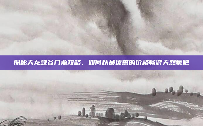 探秘天龙峡谷门票攻略,如何以最优惠的价格畅游天然氧吧