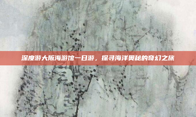 深度游大阪海游馆一日游,探寻海洋奥秘的奇幻之旅