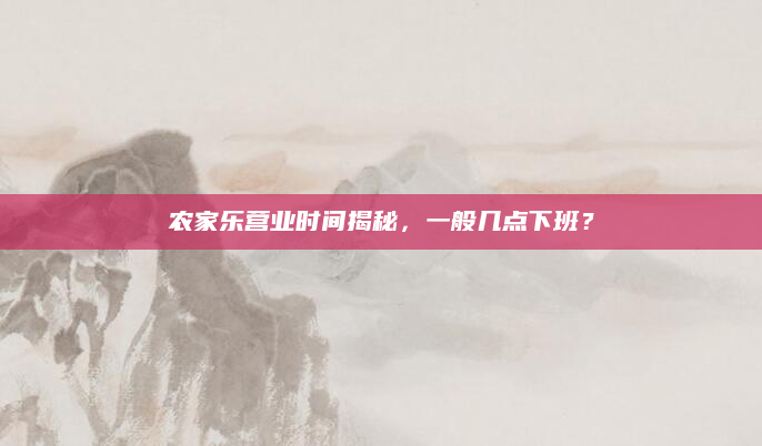 农家乐营业时间揭秘，一般几点下班？