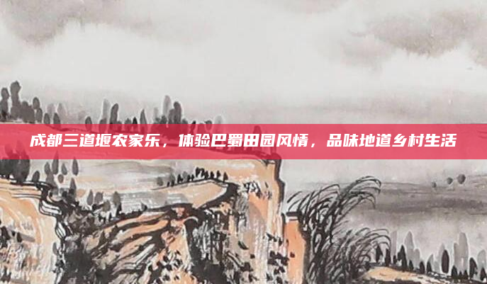 成都三道堰农家乐,体验巴蜀田园风情,品味地道乡村生活