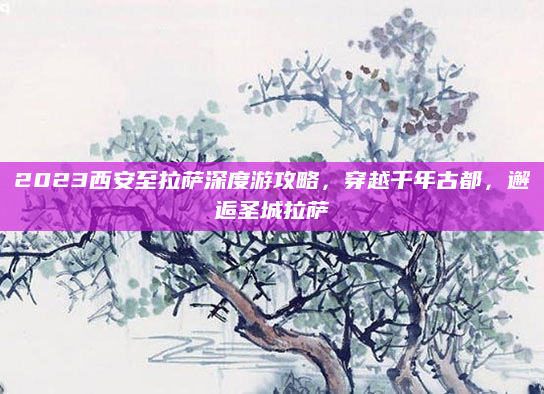2023西安至拉萨深度游攻略，穿越千年古都，邂逅圣城拉萨