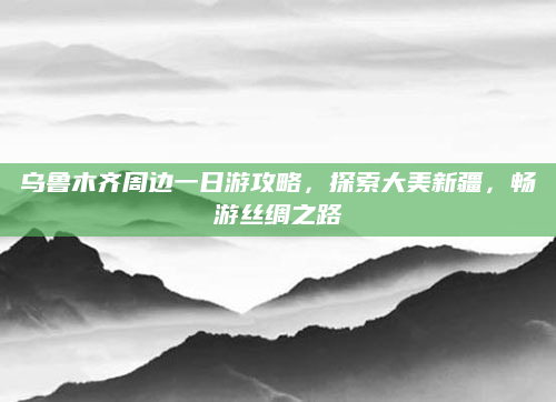 乌鲁木齐周边一日游攻略,探索大美新疆,畅游丝绸之路