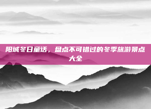 阳城冬日童话，盘点不可错过的冬季旅游景点大全