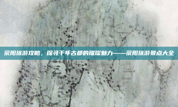 荥阳旅游攻略,探寻千年古都的璀璨魅力——荥阳旅游景点大全