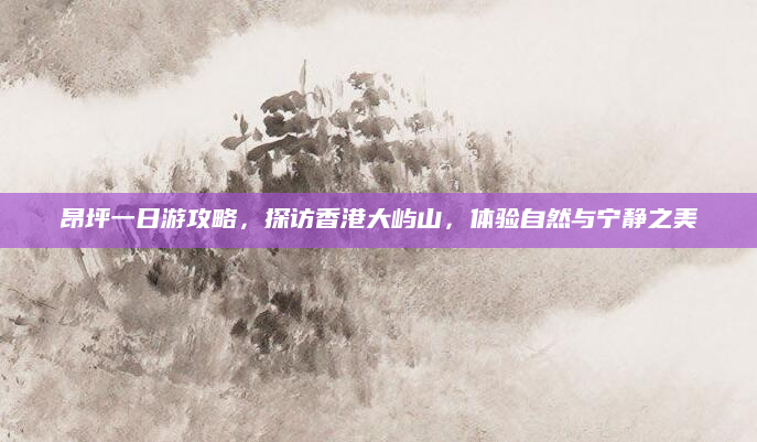 昂坪一日游攻略,探访香港大屿山,体验自然与宁静之美