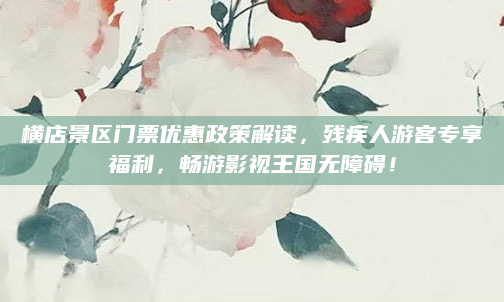 横店景区门票优惠政策解读,残疾人游客专享福利,畅游影视王国无障碍!