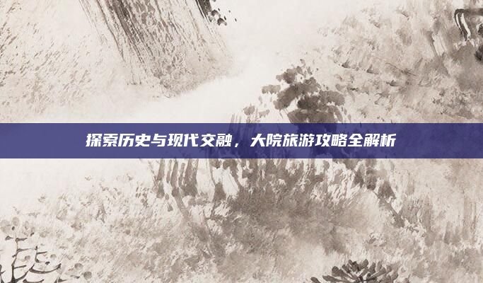 探索历史与现代交融,大院旅游攻略全解析