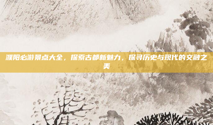 濮阳必游景点大全,探索古都新魅力,探寻历史与现代的交融之美