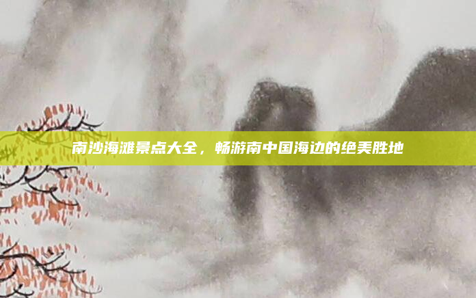 南沙海滩景点大全，畅游南中国海边的绝美胜地
