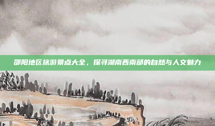 邵阳地区旅游景点大全,探寻湖南西南部的自然与人文魅力